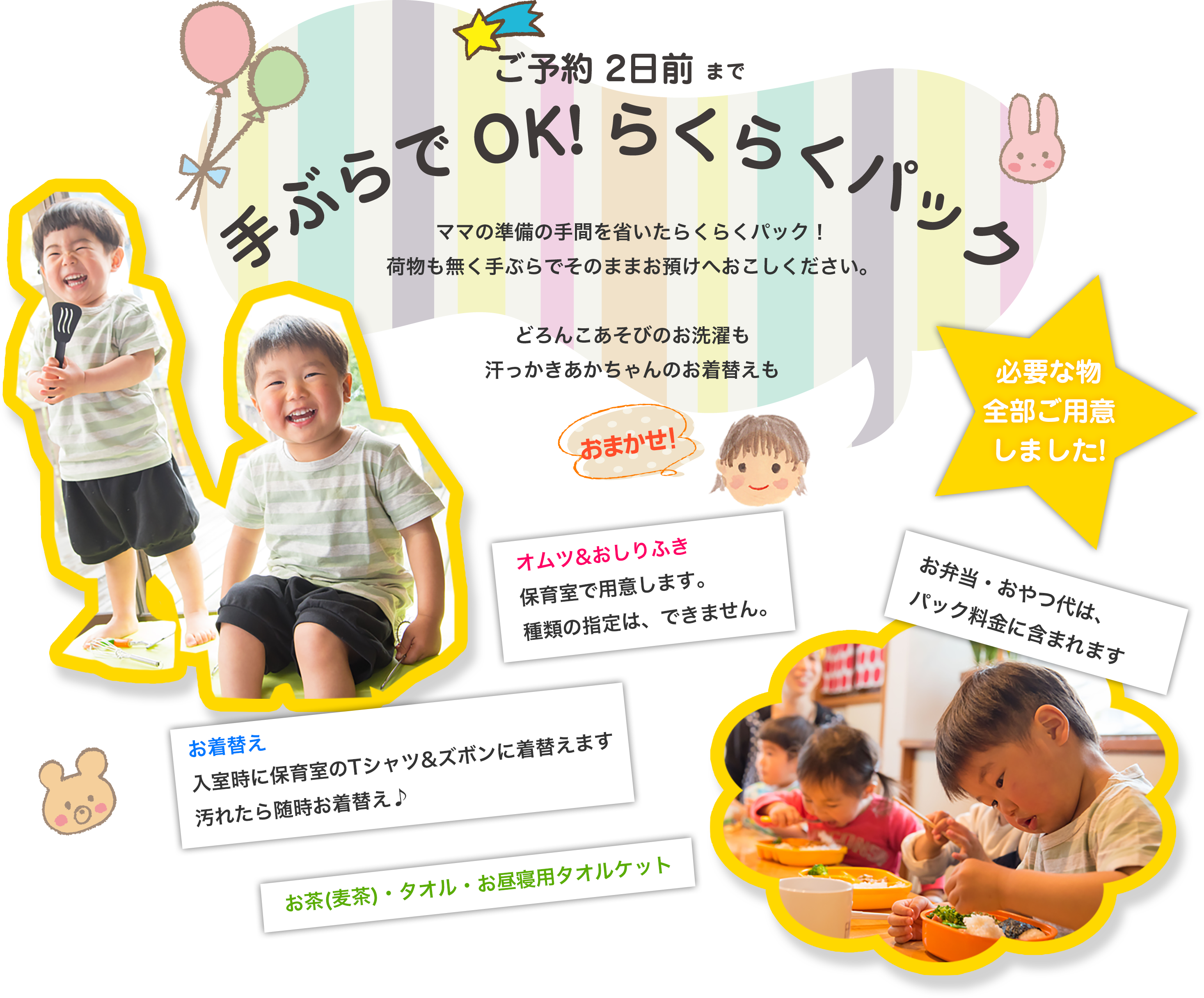 ご予約2日前まで！手ぶらでOK♪らくらくパック！ママの準備の手間を省いたらくらくパック。荷物もなく手ぶらでそのままお預けへおこしください。どろんこあそびのお洗濯も汗っかき赤ちゃんのお着替えもおまかせください。◎おむつ＆おしりふき…保育室で用意します。種類の指定はできません。◎お弁当・おやつ代は料金に含まれています。◎お着替え…入室時に保育室のTシャツとズボンに着替えます。汚れたら随時お着替え。◎その他お茶(麦茶)・タオル・お昼寝用タオルケットもご用意